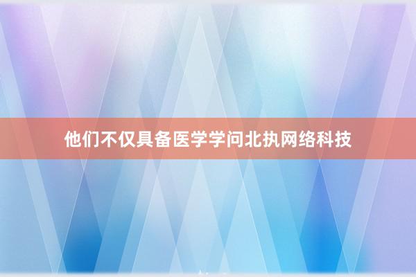 他们不仅具备医学学问北执网络科技